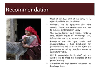 Recommendation
Recommendation
            •   Need of paradigm shift at the policy level,
                operational level and social level.
            •   Women’s role in agriculture and food
                security requires acknowledgement and has
                to come at center stage in policy.
            •   The women farmer must receive rights to
                land, receive inputs of technology, skill,
                information, market access and credit.
            •   Review of the land right policies and
                implementation of land distribution for
                gender equality and women’s land rights is a
                prerequisite for making the role of women in
                agriculture visible.
            •   Only by recognizing the ‘invisible’ half we
                will be able to meet the challenges of the
                gender equality.
            •   Awareness and legal literacy to women at
                Panchayat levels.
 