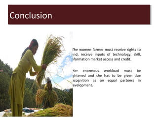 Conclusion
Conclusion


             •The women farmer must receive rights to
             land, receive inputs of technology, skill,
             information market access and credit.
             •
             •Her enormous workload must be
             lightened and she has to be given due
             recognition as an equal partners in
             development.
 