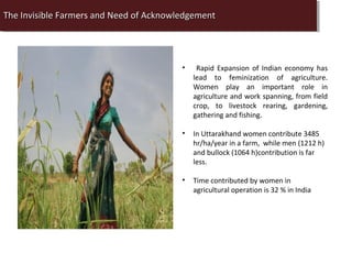 The Invisible Farmers and Need of Acknowledgement
 The InvisibleFarm
               Farmers and Need of Acknowledgement
               Farm




                                         •    Rapid Expansion of Indian economy has
                                             lead to feminization of agriculture.
                                             Women play an important role in
                                             agriculture and work spanning, from field
                                             crop, to livestock rearing, gardening,
                                             gathering and fishing.

                                         •   In Uttarakhand women contribute 3485
                                             hr/ha/year in a farm, while men (1212 h)
                                             and bullock (1064 h)contribution is far
                                             less.

                                         •   Time contributed by women in
                                             agricultural operation is 32 % in India
 
