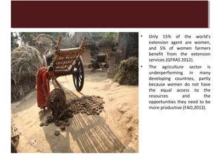 •   Only 15% of the world’s
    extension agent are women,
    and 5% of women farmers
    benefit from the extension
    services.(GFRAS 2012).
•   The agriculture sector is
    underperforming in many
    developing countries, partly
    because women do not have
    the equal access to the
    resources       and       the
    opportunities they need to be
    more productive (FAO,2012).
 