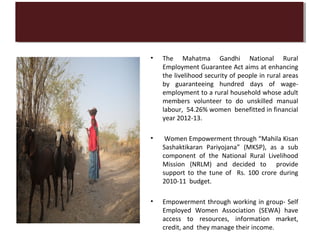 •   The Mahatma Gandhi National Rural
    Employment Guarantee Act aims at enhancing
    the livelihood security of people in rural areas
    by guaranteeing hundred days of wage-
    employment to a rural household whose adult
    members volunteer to do unskilled manual
    labour, 54.26% women benefitted in financial
    year 2012-13.

•   Women Empowerment through “Mahila Kisan
    Sashaktikaran Pariyojana” (MKSP), as a sub
    component of the National Rural Livelihood
    Mission (NRLM) and decided to provide
    support to the tune of Rs. 100 crore during
    2010-11 budget.

•   Empowerment through working in group- Self
    Employed Women Association (SEWA) have
    access to resources, information market,
    credit, and they manage their income.
 