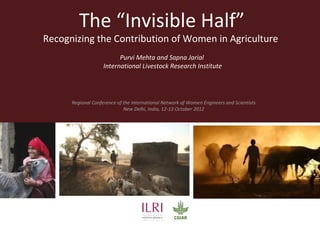The “Invisible Half”
Recognizing the Contribution of Women in Agriculture
                          Purvi Mehta and Sapna Jarial
                    International Livestock Research Institute




      Regional Conference of the International Network of Women Engineers and Scientists
                             New Delhi, India, 12-13 October 2012
 