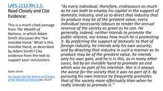 LAFS.1112.RH.1.1:
Read Closely and Cite
Evidence:
"As every individual, therefore, endeavours as much
as he can both to employ his capital in the support of
domestic industry, and so to direct that industry that
its produce may be of the greatest value; every
individual necessarily labours to render the annual
revenue of the society as great as he can. He
generally, indeed, neither intends to promote the
public interest, nor knows how much he is promoting
it. By preferring the support of domestic to that of
foreign industry, he intends only his own security;
and by directing that industry in such a manner as its
produce may be of the greatest value, he intends
only his own gain, and he is in this, as in many other
cases, led by an invisible hand to promote an end
which was no part of his intention. Nor is it always
the worse for the society that it was no part of it. By
pursuing his own interest he frequently promotes
that of the society more effectually than when he
really intends to promote it."
This is a much-cited passage
from The Wealth of
Nations, in which Adam
Smith discusses the ‘the
Invisible Hand.’ What is this
Invisible Hand, as described
by Adam Smith? Cite
evidence from the text to
support your conclusions.
Adam Smith
An Inquiry into the Nature and Causes
of the Wealth of Nations par. IV.2.9
 
