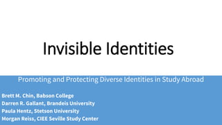 Invisible Identities
Promoting and Protecting Diverse Identities in Study Abroad
Brett M. Chin, Babson College
Darren R. Gallant, Brandeis University
Paula Hentz, Stetson University
Morgan Reiss, CIEE Seville Study Center
 