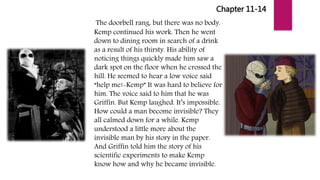 Chapter 11-14
The doorbell rang, but there was no body.
Kemp continued his work. Then he went
down to dining room in search of a drink
as a result of his thirsty. His ability of
noticing things quickly made him saw a
dark spot on the floor when he crossed the
hill. He seemed to hear a low voice said
“help me!-Kemp” It was hard to believe for
him. The voice said to him that he was
Griffin. But Kemp laughed. It’s impossible.
How could a man become invisible? They
all calmed down for a while. Kemp
understood a little more about the
invisible man by his story in the paper.
And Griffin told him the story of his
scientific experiments to make Kemp
know how and why he became invisible.
 