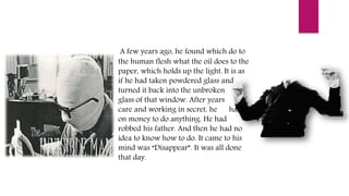 A few years ago, he found which do to
the human flesh what the oil does to the
paper, which holds up the light. It is as
if he had taken powdered glass and
turned it back into the unbroken
glass of that window. After years of
care and working in secret, he had
on money to do anything. He had
robbed his father. And then he had no
idea to know how to do. It came to his
mind was “Disappear”. It was all done
that day.
 