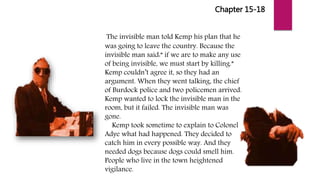 Chapter 15-18
The invisible man told Kemp his plan that he
was going to leave the country. Because the
invisible man said:” if we are to make any use
of being invisible, we must start by killing.”
Kemp couldn’t agree it, so they had an
argument. When they went talking, the chief
of Burdock police and two policemen arrived.
Kemp wanted to lock the invisible man in the
room, but it failed. The invisible man was
gone.
Kemp took sometime to explain to Colonel
Adye what had happened. They decided to
catch him in every possible way. And they
needed dogs because dogs could smell him.
People who live in the town heightened
vigilance.
 