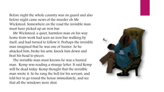 Before night the whole country was on guard and also
before night came news of the murder oh Mr
Wicksteed. Somewhere on the road the invisible man
must have picked up an iron bar.
Mr Wicksteed, a quiet, harmless man on his way
home from work had seen an iron bar walking by
itself, and had turned to follow it. Perhaps the invisible
man imagined that he was one of hunter. So he
attacked him, broke his arm, knock him down and
beat his head to pieces.
The invisible man must known he was a hunted
man. Kemp was reading a strange letter. It said Kemp
will be dead today. Kemp thought that the invisible
man wrote it. So he rang the bell for his servant, and
told her to go round the house immediately, and see
that all the windows were shut.
 