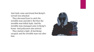 And Ayde came and found that Kemp’s
servant was attacked.
They discussed how to catch the
invisible man and did it. But then the
invisible man killed Ayde. And the
invisible man managed came in Kemp’s
house. And policemen also arrived.
They started a fight. At last Kemp
escaped, and the invisible man run after
him.
 