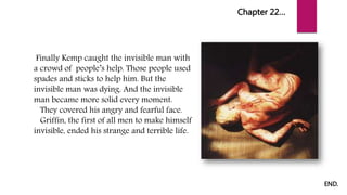 Chapter 22…
Finally Kemp caught the invisible man with
a crowd of people’s help. Those people used
spades and sticks to help him. But the
invisible man was dying. And the invisible
man became more solid every moment.
They covered his angry and fearful face.
Griffin, the first of all men to make himself
invisible, ended his strange and terrible life.
END.
 
