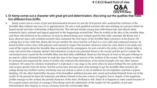 Q&A
1. Dr Kemp comes out a character with great grit and determination. Also bring out the qualities that make
him different from Griffin.
 Kemp comes out as a man of grit and determination because he was the first person who analysed the existence of the
Invisible Man without any trace of or apprehension. He was a well qualified scientist who was working on a project which he
hoped would win him a fellowship of Royal Society. This tall and slender young man with flaxen hair and almost white
moustache had a rational and logical approach to the happenings around him. Thus he scoffed at the idea of the invisible Man
and those who believed in the existence of such an absurd being were looked upon by him with contempt. Mr Kemp was a
keen observer and a self confident scientist who examined the first traces of the Invisible Man’s presence in his house/ On
coming face to face with him, Kemp did not get startled. He never lost his cool and in a very calm and composed manner, he
heard Griffin’s entire story with patience and assured to respect his freedom. However when he came down to his study and
read all the reports about the Invisible Man as printed by the newspapers, he sent a word to the police chief, Colonel Adye to
come and arrest this criminal;. Kemp’s determination to check any potential threat to the society and his grot to contain the
unchecked terror caused by the Invisible Man was thus fully established. However this breach of trust on the part of Kemp in
no way be called a betrayal because he took this step in the larger interest of the welfare of the society. The manner in which
he arranged and organized the arrest of Griffin also indicates the dominance of his moral strength over any other human
weakness. Of course his chicken-heartedness’ is indicated a t one stage in the story when he leaves behind the two policemen
and escapes quietly from his house, but this action later becomes part of his strategy to get the Invisible Man arrested. (In
college Kemp was Griffin’s senior, but Kemp was not violent or given to fits of madness, he not impulsive and had a logical
thinking. On the other had Griffin, because of his boundless ambition became anti-social and isolated himself from rest of the
world. In his pursuit he loses his humanity and allows himself to become a slave of negative forces. Inspite of his negativity,
Griffin emerges as the central, the pivotal character of the story, Dr Kemp is side-lined. It so happens to some extent because of
his escapist nature and lack of courage.) Thus Kemp earns the admiration of the readers for the qualities of grit and
determination that employs to rescue everyone from the evil Invisible Man.
 C.B.S.E Board Point of view
Carry 4-6 marks
 