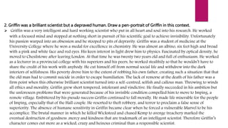 2. Griffin was a brilliant scientist but a depraved human. Draw a pen-portrait of Griffin in this context.
 Griffin was a very intelligent and hard working scientist who put in all heart and soul into his research. He worked
with a focused mind and stopped at nothing short in pursuit of his scientific goal to achieve invisibility. Unfortunately
his passion warped into an obsession and he stooped to pits of depravity. Griffin was a student of medicine at the
University College where he won a medal for excellence in chemistry. He was almost an albino, six feet high and broad
with a pink and white face and red eyes. His keen interest in light drew him to physics. Fascinated by optical density, he
moved to Chesilstowe after leaving London. At that time he was twenty two years old and full of enthusiasm. He worked
as a lecturer in a provincial college with his superiors and his peers, he worked stealthily so that he wouldn’t have to
share the credit of his work with anybody. He cut himself off from normal social life and withdrew into the dark
interiors of selfishness. His poverty drove him to the extent of robbing his own father, creating such a situation that that
the old man had to commit suicide in order to escape humiliation. The lack of remorse at the death of his father was a
firm point when this otherwise brilliant scientist turned into a self-centred, selfish and callous man. Throwing to winds
all ethics and morality, Griffin grew short tempered, intolerant and vindictive. He finally succeeded in his ambition but
the unforeseen problems that were generated because of his invisible condition compelled him to move to Imping, a
remote village. Embittered by his pseudo success Griffin continued to fall morally. He made life miserable for the people
of Imping, especially that of the Hall couple. He resorted to theft robbery, and terror to proclaim a false sense of
superiority. The absence of humane sensitivity in Griffin became clear when he forced a vulnerable Marvel to be his
accomplice. The brutal manner in which he killed Wicksteed and chased Kemp to avenge treachery marked the
eventual destruction of goodness ,mercy and kindness that are trademark of an intelligent scientist. Therefore Griffin’s
character comes out more as a wicked, crazy and heinous criminal than a responsible scientist.
 