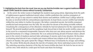5. Highlighting the facts from the novel, how can you say that the Invisible man is against traditional moral
values? Griffin stands for science without humanity. Substantiate.
 In the novel, the writer seems to highlight the modern man going astray, digressing from the path
of righteousness against traditional moral values. Griffin symbolises the careless youngsters of
today who can go to any extent to satisfy their desires and ambition. Griffin was I college when he
became so involved with his extraordinary experiments, he kept them a secret. Griffin had initially
robbed his own father to further his project. His father committed suicide, but Griffin remained
unaffected and unrepentant over the folly. He was after his dream of becoming invisible without
visualizing the consequences of his obsession. Initially he had not planned to try the experiments on
himself. The Jewish landlord and the neighbour lady forced him to hide his work. Griffin comes out
in the novel as a wayward irresponsible character who does not care about anyone and destroys the
peaceful harmony of a village community. He is an antisocial being devoid of human values. almost
goes to the extent of madness and just takes advantage of anyone and of any situation. He becomes
a scheming mind devoid of any scruples just reason without any religion at all. He never goes to
church on Sunday, this quite upsets the villages. Without trace of humanity he al logic and nothing
else. The writer Wells directly attacks the fast life of London City. Every individual seems to be lost.
The unfeeling uncaring character of the big city leaves Griffin also hurt. He feels he has no one to
call his own, with whom he could open his heart and share his feelings.
 