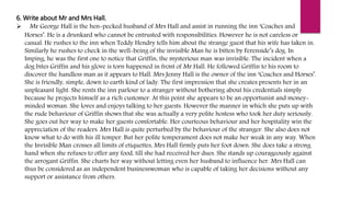 6. Write about Mr and Mrs Hall.
 Mr George Hall is the hen-pecked husband of Mrs Hall and assist in running the inn ‘Coaches and
Horses’. He is a drunkard who cannot be entrusted with responsibilities. However he is not careless or
casual. He rushes to the inn when Teddy Hendry tells him about the strange guest that his wife has taken in.
Similarly he rushes to check in the well-being of the invisible Man he is bitten by Ferenside’s dog. In
Imping, he was the first one to notice that Griffin, the mysterious man was invisible. The incident when a
dog bites Griffin and his glove is torn happened in front of Mr Hall. He followed Griffin to his room to
discover the handless man as it appears to Hall. Mrs Jenny Hall is the owner of the inn ‘Coaches and Horses’.
She is friendly, simple, down to earth kind of lady. The first impression that she creates presents her in an
unpleasant light. She rents the inn parlour to a stranger without bothering about his credentials simply
because he projects himself as a rich customer. At this point she appears to be an opportunist and money-
minded woman. She loves and enjoys talking to her guests. However the manner in which she puts up with
the rude behaviour of Griffin shows that she was actually a very polite hostess who took her duty seriously.
She goes out her way to make her guests comfortable. Her courteous behaviour and her hospitality win the
appreciation of the readers. Mrs Hall is quite perturbed by the behaviour of the stranger. She also does not
know what to do with his ill temper. But her polite temperament does not make her weak in any way. When
the Invisible Man crosses all limits of etiquettes, Mrs Hall firmly puts her foot down. She does take a strong
hand when she refuses to offer any food, till she had received her dues. She stands up courageously against
the arrogant Griffin. She charts her way without letting even her husband to influence her. Mrs Hall can
thus be considered as an independent businesswoman who is capable of taking her decisions without any
support or assistance from others.
 