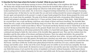 9. Describe the final chase where the hunter is Hunted’. What do you learn from it?
 The final chase begins with Kemp running in terror of the Invisible Man, to his neighbour Mr Heelas’ house.
Mr Heelas who already heard about Mr Kemp being chased by the Invisible Man refuses to give him
refuge in his house. Forced to run again, Kemp ran wherever with all his might. All along he saw houses
locked and barred by hi sown orders. He, in his terror, imagined footsteps behind him, he even thought of jumping
into a passing tram. At that time he was hit under the car and went reeling towards his unseen antagonist, hit under
the jaw again and sprawled on the ground. A couple of eager hands gripped his throat. Kemp grasped the wrists and
heard a cry of pain from his assailants. The grip at his throat relaxed and with a tremendous effort, Kemp freed
himself and grasped a shoulder and rolled over it. “I have got him”, Kemp screamed “Help, Help! -Hold! Hold his feet.
In a second there was a rush and Kemp could hear only sounds of blows and heavy breathing. The Invisible Man
threw him off a couple of his attackers but Kemp clung on to him. The tram conductor suddenly got the neck and
shoulder and hit hard. A wild scream Mercy! Mercy!” was heard and Kemp shouted at men to ‘stand back’ as the men
was hurt. Kemp examined the thing unseen on the ground. People were now coming out of the houses. Very little was
said by anyone. Suddenly an old woman pointed at the outline of a hand limb and opaque. Slowly the strange change
continued and along he limbs the vital centres of the Invisible Man appeared soon. They saw his crushed chest, his
shoulders and the dim outline of his drawn and battered features. There lay naked and pitiful o the ground the
bruised and broken body of a young man about thirty. His hair and brow were white- not grey with age because he
was an albino and his eyes were like garnets. His hands were clenched, eyes wide open, his expression was one of
anger and dismay. Someone brought a sheet from the ‘Jolly Cricketers’ and having covered him, they carried him into
that house. And there Griffin the worlds most gifted physicist that the world has ever seen, ended in disaster his
strange and terrible career. At the end of the novel, though sorry for Griffin we do not feel any sympathy. He lived
violently and died a violent death. He showed no mercy to people he met and the same fate waited him. It also makes
one think that science if not used for the service of mankind is evil and is without humanity. Griffin paid a heavy
price for using science without humanity for his own l and selfish ends. He becomes inhuman and loses all rights to
 