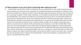 10. What impression do you form about Colonel Adye after reading the novel?
 Colonel Adye was the Chief of Police in Burdock. He was a dutiful officer who worked conscientiously
and according to the demands of the situations. He responded promptly and fearlessly to Dr Kemp’s call to
arrest the invisible man. Adye also had the will to take quick and wise decisions. He knew that it would not
be an easy task to capture Griffin single-handedly, so he decided to get hounds that could sniff and locate
the Invisible Man. This venture was indeed an act of bravery because he knew very well that Griffin was
present in the compound of the house and could harm him. But a fearless person like Adye could not be
intimidated by any threat. He turned around with alacrity to overpower the Invisible Man when the latter
tried to move him back into Kemp’s house. Another quality of Adye was his simple and trusting nature
which is revealed when he follows all the instructions given by Kemp to arrest the Invisible Man. At the
same time, his moral uprightness does surface when he opposes Kemp’s suggestion to spread powdered
glass along the path that was expected to be followed by the Invisible Man. But Adye believed that the idea
was to injure, by treachery, was unsportsmanlike’. He was a courageous n and he had immense faith in his
ability to capture the culprit solely by his power, this he did not wish to resort to any other ways. Towards
the end, the shooting down of Adye by the Invisible Man, evokes both sympathy and admiration for his
sincere, committed and brave officer.
 