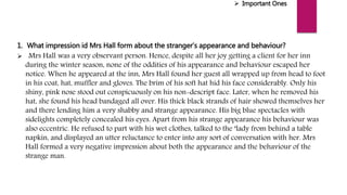  Important Ones
1. What impression id Mrs Hall form about the stranger’s appearance and behaviour?
 Mrs Hall was a very observant person. Hence, despite all her joy getting a client for her inn
during the winter season, none of the oddities of his appearance and behaviour escaped her
notice. When he appeared at the inn, Mrs Hall found her guest all wrapped up from head to foot
in his coat, hat, muffler and gloves. The brim of his soft hat hid his face considerably. Only his
shiny, pink nose stood out conspicuously on his non-descript face. Later, when he removed his
hat, she found his head bandaged all over. His thick black strands of hair showed themselves her
and there lending him a very shabby and strange appearance. His big blue spectacles with
sidelights completely concealed his eyes. Apart from his strange appearance his behaviour was
also eccentric. He refused to part with his wet clothes, talked to the ‘lady from behind a table
napkin, and displayed an utter reluctance to enter into any sort of conversation with her. Mrs
Hall formed a very negative impression about both the appearance and the behaviour of the
strange man.
 