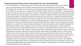3. Discuss the major thematic concern of the writer in the novel ‘The Invisible Man’.
 ‘The Invisible man’ is a celebrated story by H.G. Wells about a brilliant scientist whose over ambition and
lust for unchallengeable power led him to dissociate himself from his brethren and eventually caused
his downfall. The story derives into the them of unregulated human aspirations and follies leading to wasted
lives. Griffin was a young science student at the University College. He was a six feet albino ,, lacking pigment
in skin, hair and eyes. He won a medal for excellence in Chemistry but his fascination for light made him drop
medicine and he then took up physics. He pursued an unrealistic ambition to find a formula that could make a
living being invisible. He followed his target with insane persistence because of which he withdrew himself
from everything that could associate him with a normal life. His selfish nature hindered him from sharing the
credit of his work with anybody else. He worked singlehandedly and was therefore always alone in his great
moments’. He worked in isolation for three long years with absolutely cramped means. Eventually he found it
impossible to complete this research because of paucity of money. His obsession with invisibility stripped him
of all human emotions and he stooped so low as to rob his own father driving him to commit suicide. An
utterly selfish and self centred Griffin did not feel any remorse and slowly turned from bad to worse. His over
ambition hurled him from the summit of success to the abyss of total disaster and his lust for power and money
stripped him of all ethics. More time passed and Griffin finally attained invisibility. This non-human form
further cut him from his kind and he resorted to illicit means to provide himself with food and clothing. He
robbed, he stole, he hit people, gagged them and terrorized with the intention of letting loose a reign of terror.
His untamed ambition and desire and unlimited power made him absolutely inhuman and heartless. An
intelligent scientist, who could have made the world a better place, instead became a menace. The downfall
caused by his inappropriate desires eventually drove him to his death at the hands of the people. Thus the story
of the Invisible Man poignantly elucidates the theme of selfishness, isolation and over ambition leading to the
irrevocable destruction of a capable life.
 