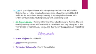  Cuss : A general practitioner who attempts to get an interview with Griffin.
He is the first to realize he actually see emptiness where there should be flesh
and bone. He also tells an outrageous story to his companions in town after
Griffin terrifies him by pinching his nose with an invisible hand.
 Mr. And Mrs. Bunting : Bunting is the vicar. Cuss takes his story to Bunting. The next
evening Bunting and his wife hear noise in their house after they have gone to bed.
They are able to hear someone sneeze, and their money disappears right before their
eyes.
 Huxter; Wadgers : The blacksmith
 Jaffers : The village constable
 The mariner; Colonel Adye : Chief of Burdock Police
 