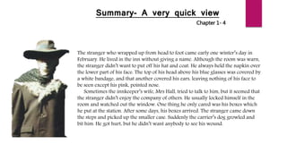 Summary- A very quick view
Chapter 1- 4
The stranger who wrapped up from head to foot came early one winter’s day in
February. He lived in the inn without giving a name. Although the room was warn,
the stranger didn’t want to put off his hat and coat. He always held the napkin over
the lower part of his face. The top of his head above his blue glasses was covered by
a white bandage, and that another covered his ears, leaving nothing of his face to
be seen except his pink, pointed nose.
Sometimes the innkeeper’s wife, Mrs Hall, tried to talk to him, but it seemed that
the stranger didn’t enjoy the company of others. He usually locked himself in the
room and watched out the window. One thing he only cared was his boxes which
he put at the station. After some days, his boxes arrived. The stranger came down
the steps and picked up the smaller case. Suddenly the carrier’s dog growled and
bit him. He got hurt, but he didn’t want anybody to see his wound.
 