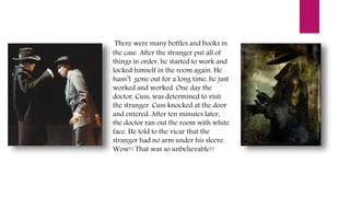 There were many bottles and books in
the case. After the stranger put all of
things in order, he started to work and
locked himself in the room again. He
hasn’t gone out for a long time, he just
worked and worked. One day the
doctor, Cuss, was determined to visit
the stranger. Cuss knocked at the door
and entered. After ten minutes later,
the doctor ran out the room with white
face. He told to the vicar that the
stranger had no arm under his sleeve.
Wow!! That was so unbelievable!!
 