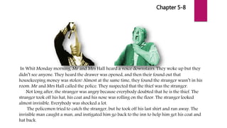 Chapter 5-8
In Whit Monday morning, Mr and Mrs Hall heard a voice downstairs. They woke up but they
didn’t see anyone. They heard the drawer was opened, and then their found out that
housekeeping money was stolen! Almost at the same time, they found the stranger wasn’t in his
room. Mr and Mrs Hall called the police. They suspected that the thief was the stranger.
Not long after, the stranger was angry because everybody doubted that he is the thief. The
stranger took off his hat, his coat and his nose was rolling on the floor. The stranger looked
almost invisible. Everybody was shocked a lot.
The policemen tried to catch the stranger, but he took off his last shirt and ran away. The
invisible man caught a man, and instigated him go back to the inn to help him get his coat and
hat back.
 