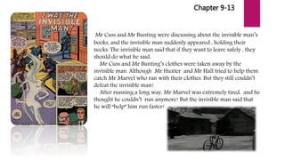 Chapter 9-13
Mr Cuss and Mr Bunting were discussing about the invisible man’s
books, and the invisible man suddenly appeared , holding their
necks. The invisible man said that if they want to leave safely , they
should do what he said.
Mr Cuss and Mr Bunting’s clothes were taken away by the
invisible man. Although Mr Huxter and Mr Hall tried to help them
catch Mr Marvel who ran with their clothes. But they still couldn’t
defeat the invisible man!
After running a long way, Mr Marvel was extremely tired, and he
thought he couldn’t run anymore! But the invisible man said that
he will “help” him run faster!
 