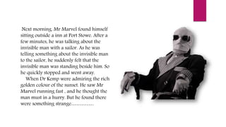 Next morning, Mr Marvel found himself
sitting outside a inn at Port Stowe. After a
few minutes, he was talking about the
invisible man with a sailor. As he was
telling something about the invisible man
to the sailor, he suddenly felt that the
invisible man was standing beside him. So
he quickly stopped and went away.
When Dr Kemp were admiring the rich
golden colour of the sunset. He saw Mr
Marvel running fast , and he thought the
man must in a hurry. But he found there
were something strange…………..
 