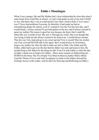 Eddie s Monologue
When I was younger, Me and My Mother had i close relationship,So close that when I
came home from a bad Day at school , or I got a bad grade on one of my tests I HAD
to Ace, She knew that i was in a bad mood, even when i tried to hide it. Ever since i
was 5 I have had problems Focusing, So therefore it had made me bad at
remembering things for school, even if i wanted to Ace the Test the next day, and I
would Study, I always seemed To get bad grades on the test, and It always seemed to
upset my mother.The reason it upset her was because she knew that I could Do
better,She saw it inside of me! She saw it Through my work!, But even though She
was trying to help me,she always seemed to be mad at me. I would always assume
That she was Very mad and go to my room sad and Vow to myself That my mother
was Very evil and NEVER talk to her again. But I would always in 30 minutes,
forgive my mother for what she did to make me feel so Mad. Like Eddie and His
Father, eddie had to get over the fact that his father was rude and mean to him, He
needed forgive His father for the things he did. Even if it took Eddie to when the day
of eddie s death was to forgive his father... Show more content on Helpwriting.net ...
INTRO In the Story The Five People You Meet In Heaven,Author Mitch Albom
Used the Theme of Love and And Acceptance to relate to the Eddies dad and his
Feelings Across to the reader, And he did it by Showing and Reflecting on Eddie s
 