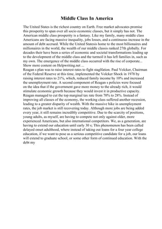 Middle Class In America
The United States is the richest country on Earth. Free market advocates promise
this prosperity to span over all socio economic classes, but it simply has not. The
American middle class prosperity is a fantasy. Like my family, many middle class
Americans are facing massive inequality, jobs losses, and a continuous increase in the
amount of debt accrued. While the United Statesis home to the most billionaires and
millionaires in the world, the wealth of our middle classis ranked 27th globally. For
decades their have been a series of economic and societal transformations leading up
to the development of the middle class and the turmoil it has left families in, such as
my own. The emergence of the middle class occurred with the rise of corporate...
Show more content on Helpwriting.net ...
Reagan s plan was to raise interest rates to fight staglfation. Paul Volcker, Chairman
of the Federal Reserve at this time, implemented the Volcker Shock in 1978 by
raising interest rates to 21%, which, reduced family income by 10% and increased
the unemployment rate. A second component of Reagan s policies were focused
on the idea that if the government gave more money to the already rich, it would
stimulate economic growth because they would invest it in productive capacity.
Reagan managed to cut the top marginal tax rate from 70% to 28%. Instead of
improving all classes of the economy, the working class suffered another recession,
leading to a greater disparity of wealth. With the massive hike in unemployment
rates, the job market is still recovering today. Although more jobs are being added
every year, it still remains incredibly competitive. Due to the scarcity of positions,
young adults, as myself, are having to compete not only against older, more
experienced Americans, but also international competitors. We, as a generation, are
having to extend our education until early 30 s; This phenomenon has been called
delayed onset adulthood, where instead of taking out loans for a four year college
education, if we want to pose as a serious competitive candidate for a job, our loans
will extend to graduate school, or some other form of continued education. With the
debt my
 