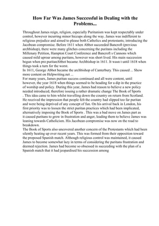 How Far Was James Successful in Dealing with the
Problems...
Throughout James reign, religion, especially Puritanism was kept respectably under
control, however incurring minor hiccups along the way. James was indifferent to
religious prejudice and aimed to please both Catholics and protestants; introducing the
Jacobean compromise. Before 1611 when Abbot succeeded Bancroft (previous
archbishop), there were many glitches concerning the puritans including the
Millenary Petition, Hampton Court Conference and Bancroft s Cannons which
caused mild uproar among puritans, however was short lived. His main succession
begun when pro puritanAbbot became Archbishop in 1611. It wasn t until 1618 when
things took a turn for the worst.
In 1611, George Abbot became the archbishop of Canterbury. This caused ... Show
more content on Helpwriting.net ...
For many years, James puritan success continued and all were content, until
however, the year 1618 when things seemed to be heading for a dip in the practice
of worship and policy. During this year, James had reason to believe a new policy
needed introduced, therefore issuing a rather dramatic change The Book of Sports
. This idea came to him whilst travelling down the country on return from Scotland.
He received the impression that people felt the country had slipped too far puritan
and were being deprived of any concept of fun. On his arrival back in London, his
first priority was to loosen the strict puritan practices which had been implicated,
alternatively imposing the Book of Sports . This was a bad move on James part as
it caused puritans to grow in frustration and anger, leading them to believe James was
leaning towards Catholicism. His Jacobean compromise was now on the road to
breakdown.
The Book of Sports also uncovered another concern of the Protestants which had been
silently heating up over recent years. This was formed from their opposition toward
the proposed Spanish match. Although religious control was maintained, it caused
James to become somewhat lazy in terms of considering the puritans frustration and
deemed rejection. James had become so obsessed in succeeding with the plan of a
Spanish match that it had jeopardised his succession among
 