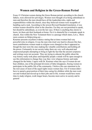 Women and Religion in the Greco-Roman Period
Essay #1 Christian women during the Greco Roman period, according to the church
fathers, were allowed few privileges. Women were thought of as being subordinate to
men and therefore the men should have all the leadership roles, rights and
responsibilities within the church, since they believed women were incapable of
handling such a task. According to the newest Revised Standard translation, it was
written women should be silent in the churches. For they are not permitted to speak,
but should be subordinate, as even the law says. If there is anything they desire to
know, let them ask their husbands at home. For it is shameful for a womanto speak in
church. Also within the New Testament there is a passage which states, Let a... Show
more content on Helpwriting.net ...
Kraemer presents excellent evidence stating that at times women had very
powerful roles in religion. It was the men who tried very hard to obscure this fact,
most contributions women made to religion were changed so that it appeared as
though the men were the ones making the valuable contributions and holding all
the power. Fortunately in our society today there are very well educated and
empowered people attempting to bring to light the fact that the ancient scriptures
and writings were not accurate. They are trying to educate the public about the
way history really took place and hopefully people s minds will be open enough to
use this information to change they way they view religious history and make
changed for the better. I agree with Dr. Kraemer when she says if women do not
bear children, one of the principal divisions of labor disappears, freeing women to
participate in the public life of the community. I believe this one statement to be
the root cause of most of the equal rights issues women face. For if women didn t
have to spend a great portion of their time caring for children while the men went
out and worked and moved up in their jobs and in life, women would have more
time to study religion, work longer hours, become more active in society and in
general
 