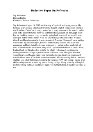 Reflection Paper On Reflection
My Reflection
Rheann Ridley
Colorado Christian University
My Reflection August 28, 2017, the first day of my fresh and scary journey. My
first day as a Colorado Christian University student, English composition online is
my first class. Part of me is ready; part of me is ready to throw in the towel. I hadn t
even had a chance to turn a paper in, and the first assignment, a 5 paragraph essay
had me thinking you re a crazy person for going back to school, it s been 11 years
since you had to write a paper. What are you thinking? I told myself its 5 weeks
(later I would realize actually 6) you can make it 5 weeks! Although I knew writing
wouldn t be my easiest subject, I knew I had to try my hardest. This class was
condensed and hard, but effective and informative; I ve learned so much, felt all
sorts of emotions and know I can apply what I ve learned in classes to come. When
I reflect back on this class, I m grateful for what I ve learned. I can t imagine
starting the online college experience with a different class. I imagine what that
would have been like, and I can t help but think, it would have been rough and I
wouldn t have some of the basic resources needed. APA formatting, I didn t have the
slightest idea what that meant. Learning the basics on APA will ensure I have a great
skill moving forward to write my papers during college. Citing properly, although I
m still working on this, I would have been even further behind. If I didn t have this as
my
 