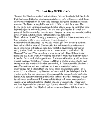 The Last Day Of Elizabeth
The next day Elizabeth received an invitation to Duke of Stratford s Ball. No doubt
Blair had secured it for her she d never run in his set before. She appreciated Blair s
efforts but wondered how on earth she d manage a new gown suitable for such an
occasion. The Duke s spring ball was considered the event of the season. The
Regent might even put in an appearance. London s finest would be out in their most
impressive jewels and costly gowns. This was not a playing field Elizabeth was
prepared for. She went to her room to survey her paltry evening gowns and dwindling
jewellery case. What she found further underscored her plight.
Marie, what am I to do? The only gown remotely sufficient is two seasons old and at
least a size too ... Show more content on Helpwriting.net ...
Can you believe it Madame? The boy said it was a gift from a friendly admirer!
Fear and trepidation were all Elizabeth felt. She had no admirers and any who
might send such a gift had only thing they wanted in payment and she was no
merry widow. Marie, let me see the card so I know where to send it back . No
Madame! You can t! You ve nothing to wear to the ball . Then I ll have to stay
home and risk Blair s wrath. Give me the card Marie . Marie half heartedly handed
it over her face a mask of disappointment. A mistress with neither youth nor funds
was not worthy of her talents. The note read Once in while a woman should have
exactly what she wants exactly when she needs it, B . Tears formed in Elizabeth s
eyes. The gratitude and appreciation of her friend s perceptive kindness
overwhelmed her. It s from Blair. She would brook no refusal and daren t try to
return it. Let s withdraw to my bedroom and see how it looks. I do hope it fits! It
was too much. She was trembling with each parcel she opened. Marie was beside
herself. One treasure was more glorious than the next. Blair had managed to even
include some scandalous silk drawers and stockings with a note saying enclosed
saying Never under estimate the effect of silk on a woman s body . There wasn t
one item forgotten in her ensemble right down to a beautiful pale, pink French fan
with a silver handle. Now Elizabeth had no excuse to offer nor did she want to.
 