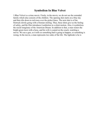 Symbolism In Blue Velvet
1.Blue Velvet is a crime movie. Firstly, in the movie, we do not see the extended
family which also consists of the children. The opening shot starts on a blue sky
and then tilts down to red roses over the picket fence. The next shot is of the
firetruck slowly going with a fireman smiling. Thus, these shots give us the feeling
of safety, and the film introduces Lumberton in a silent motion. Also, it symbolizes
the social imaginary of the American Dream. In addition to that, a man waters the
bright green lawn with a hose, and his wife is seated on the couch, watching a
movie. We see a gun, so it tells us something bad is going to happen, or something is
wrong. In the movie, a man represents two sides of the life. The lightside is he is
 