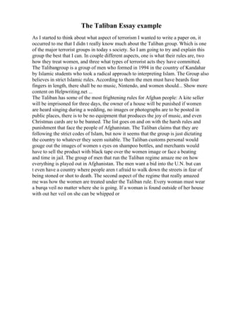 The Taliban Essay example
As I started to think about what aspect of terrorism I wanted to write a paper on, it
occurred to me that I didn t really know much about the Taliban group. Which is one
of the major terrorist groups in today s society. So I am going to try and explain this
group the best that I can. In couple different aspects, one is what their rules are, two
how they treat women, and three what types of terrorist acts they have committed.
The Talibangroup is a group of men who formed in 1994 in the country of Kandahar
by Islamic students who took a radical approach to interpreting Islam. The Group also
believes in strict Islamic rules. According to them the men must have beards four
fingers in length, there shall be no music, Nintendo, and women should... Show more
content on Helpwriting.net ...
The Taliban has some of the most frightening rules for Afghan people: A kite seller
will be imprisoned for three days, the owner of a house will be punished if women
are heard singing during a wedding, no images or photographs are to be posted in
public places, there is to be no equipment that produces the joy of music, and even
Christmas cards are to be banned. The list goes on and on with the harsh rules and
punishment that face the people of Afghanistan. The Taliban claims that they are
following the strict codes of Islam, but now it seems that the group is just dictating
the country to whatever they seem suitable. The Taliban customs personal would
gouge out the images of women s eyes on shampoo bottles, and merchants would
have to sell the product with black tape over the women image or face a beating
and time in jail. The group of men that run the Taliban regime amaze me on how
everything is played out in Afghanistan. The men want a bid into the U.N. but can
t even have a country where people aren t afraid to walk down the streets in fear of
being stoned or shot to death. The second aspect of the regime that really amazed
me was how the women are treated under the Taliban rule. Every woman must wear
a burqa veil no matter where she is going. If a woman is found outside of her house
with out her veil on she can be whipped or
 