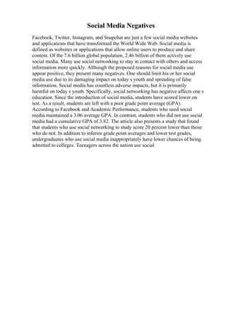 Social Media Negatives
Facebook, Twitter, Instagram, and Snapchat are just a few social media websites
and applications that have transformed the World Wide Web. Social media is
defined as websites or applications that allow online users to produce and share
content. Of the 7.6 billion global population, 2.46 billion of them actively use
social media. Many use social networking to stay in contact with others and access
information more quickly. Although the proposed reasons for social media use
appear positive, they present many negatives. One should limit his or her social
media use due to its damaging impact on today s youth and spreading of false
information. Social media has countless adverse impacts, but it is primarily
harmful on today s youth. Specifically, social networking has negative affects one s
education. Since the introduction of social media, students have scored lower on
test. As a result, students are left with a poor grade point average (GPA).
According to Facebook and Academic Performance, students who used social
media maintained a 3.06 average GPA. In contrast, students who did not use social
media had a cumulative GPA of 3.82. The article also presents a study that found
that students who use social networking to study score 20 percent lower than those
who do not. In addition to inferior grade point averages and lower test grades,
undergraduates who use social media inappropriately have lower chances of being
admitted to colleges. Teenagers across the nation use social
 