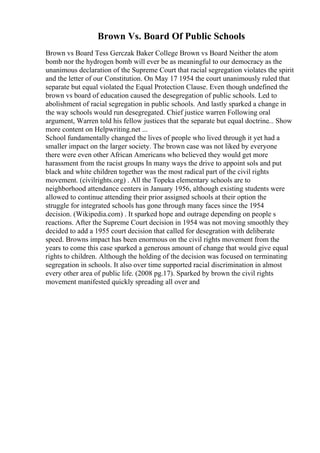 Brown Vs. Board Of Public Schools
Brown vs Board Tess Gerczak Baker College Brown vs Board Neither the atom
bomb nor the hydrogen bomb will ever be as meaningful to our democracy as the
unanimous declaration of the Supreme Court that racial segregation violates the spirit
and the letter of our Constitution. On May 17 1954 the court unanimously ruled that
separate but equal violated the Equal Protection Clause. Even though undefined the
brown vs board of education caused the desegregation of public schools. Led to
abolishment of racial segregation in public schools. And lastly sparked a change in
the way schools would run desegregated. Chief justice warren Following oral
argument, Warren told his fellow justices that the separate but equal doctrine... Show
more content on Helpwriting.net ...
School fundamentally changed the lives of people who lived through it yet had a
smaller impact on the larger society. The brown case was not liked by everyone
there were even other African Americans who believed they would get more
harassment from the racist groups In many ways the drive to appoint sols and put
black and white children together was the most radical part of the civil rights
movement. (civilrights.org) . All the Topeka elementary schools are to
neighborhood attendance centers in January 1956, although existing students were
allowed to continue attending their prior assigned schools at their option the
struggle for integrated schools has gone through many faces since the 1954
decision. (Wikipedia.com) . It sparked hope and outrage depending on people s
reactions. After the Supreme Court decision in 1954 was not moving smoothly they
decided to add a 1955 court decision that called for desegration with deliberate
speed. Browns impact has been enormous on the civil rights movement from the
years to come this case sparked a generous amount of change that would give equal
rights to children. Although the holding of the decision was focused on terminating
segregation in schools. It also over time supported racial discrimination in almost
every other area of public life. (2008 pg.17). Sparked by brown the civil rights
movement manifested quickly spreading all over and
 