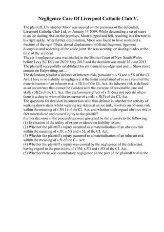 Negligence Case Of Liverpool Catholic Club V.
The plaintiff, Christopher Moor was injured on the premises of the defendant,
Liverpool Catholic Club Ltd, on January 14 2009. While descending a set of stairs
to an ice skating rink on the premises, Moor slipped and fell, resulting in a fracture to
his right ankle. After further examination, Moor was found to have sustained a
fracture of the right fibula, dorsal displacement of distal fragment, ligament
disruption and widening of the ankle joint. He was wearing ice skating blades at the
time of the accident.
The civil negligence case was trialled in the District Court of New South Wales
before Levy SC DCJ on 28/29 May 2013 and the decision was made 25 June 2013.
The plaintiff successfully established his entitlement to judgement and ... Show more
content on Helpwriting.net ...
The defendant pleaded a defence of inherent risk, pursuant to s 5I and s 5K of the CL
Act. There is no liability in negligence if the harm complained of is as a result of the
materialisation of an inherent risk: s 5I(1) of the CL Act. An inherent risk is defined
as an occurrence that cannot be avoided with the exercise of reasonable care and
skill: s 5I(2) of the CL Act. The exclusionary effect of s 5I does not operate where
there is a duty to warn of the existence of a risk: s 5I(3) of the CL Act.
The questions for decision in connection with that defense is whether the activity of
walking down stairs whilst wearing ice skates at an ice rink, involves an obvious risk
within the meaning of s 5F(1) of the CL Act, and whether such argued obvious risk in
fact materialized and caused injury to the plaintiff.
Further decision in the proceedings were governed by the answers to the following:
(1) Evaluation of the utility of expert evidence on liability issues;
(2) Whether the plaintiff s injury occurred as a materialisation of an obvious risk
within the meaning of s 5F, s 5G and s 5L of the CL Act;
(3) Whether the plaintiff s injury occurred as a materialisation of an inherent risk
within the meaning of s 5I of the CL Act;
(4) Whether the plaintiff s injury was caused by the negligence of the defendant,
having regard to the provisions of s 5M, s 5B and s 5D of the CL Act;
(5) Whether there was contributory negligence on the part of the plaintiff within the
 