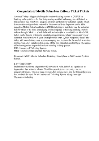 Computerized Mobile Suburban Railway Ticket Tickets
Abstract Today s biggest challenge in current ticketing system is QUEUE in
booking railway tickets. In this fast growing world of technology we still stand in
the queue or buy with CVM coupons or smart cards for our suburban tickets, which
is more frustrating at times to stand in the queue or if we forget our cards. This
paperless Mobile Suburban Railway (MSR) ticketing is mainly to buy the suburban
tickets which is the most challenging when compared to booking the long journey
tickets through `M ticket which fails with suburban(local travel) tickets. Our MSR
ticket can be bought with just a smart phone application, where you can carry your
suburban railway tickets in your smart phone as a QR (Quick Response) ticket. The
ticket will have distinct color scheme everyday and it cannot be forwarded to another
mobile. Our MSR tickets system is one of the best opportunities for those who cannot
afford enough time to get their tickets standing in long queues.
UTS: Unreserved Ticketing System.
MSR Ticket: Mobile Suburban Railway Ticket.
Keywords (MSR) Mobile Suburban Ticketing, Smartphone s, Wi Firouter, System
Server.
I. INTODUCTION
Indian Railways is the largest railway network in Asia, but not all figures are as
impressive. For instance, almost 21 million people travel every day, are on
unreserved tickets. This is a huge problem, but nothing new, and the Indian Railways
had realized the need for an Unreserved Ticketing System a long time ago.
The current ticketing
 