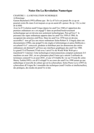 Notes On La Revolution Numerique
CHAPITRE 1 : LA REVOLUTION NUMERIQUE
A.Historique
Gaston Bachelard (1993) affirme que : В« Le rГ©el n est jamais В« ce qu on
pourrait croire В» mais il est toujours ce qu on aurait dГ» penser. В» (p. 13) ( a citer
ds la bibl)
Avec la rГ©volution numГ©rique depuis les annГ©es 1940 et l apparition des
premiers ordinateurs on s est engagГ© dans un profond bouleversement
technologique qui est devenu non seulement technologique. Puis grГўce Г la
puissance des super ordinateurs apparus dans les annГ©es 1950 et 1960, ils
occupaient des armoires entiГЁres. Dans les annГ©es 1970 tout est devenu
accessible Г tous grГўce aux micro ordinateurs Selon Robert X. Cringely dans son
documentaire (1996), une poignГ©e de cingles d informatique et autres Hobbyists s
est acharnГ©e Г concevoir, produire et distribuer puis les dimensions des micro
ordinateurs ont diminuГ© grГўces aux interfaces graphiques des annГ©es 1980.
Le grand Г©vГЁnement Г©tait avec l arrivГ©e du World Wide Web qui a
transformГ© l internet. Cette technologie d interconnections comptait seulement 213
machines en aout 1981, en un cyberspace planГ©taire qui a atteint 5 milliards de
terminaux connectГ©s en aout 2010 , et une vГ©ritable В« vie sur Г©cran В» selon
Sherry Turkle(1995) s est dГ©veloppГ©e au cours des annГ©es 1990 autant qu une
authentique et nouvelle de culture qui est la cyberculture. Selon Pierre Levy (1997) la
cyberculture dГ©signe В« l ensemble des techniques (matГ©rielles et intellectuelles),
des pratiques, des modes de pensГ©e et des
 