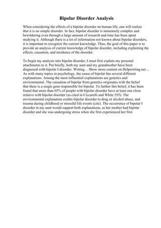 Bipolar Disorder Analysis
When considering the effects of a bipolar disorder on human life, one will realize
that it is no simple disorder. In fact, bipolar disorder is immensely complex and
bewildering even through a large amount of research and time has been spent
studying it. Although there is a lot of information not known about bipolar disorders,
it is important to recognize the current knowledge. Thus, the goal of this paper is to
provide an analysis of current knowledge of bipolar disorder, including explaining the
effects, causation, and incidence of the disorder.
To begin my analysis into bipolar disorder, I must first explain my personal
attachments to it. Put briefly, both my aunt and my grandmother have been
diagnosed with bipolar I disorder. Writing... Show more content on Helpwriting.net ...
As with many topics in psychology, the cause of bipolar has several different
explanations. Among the most influential explanations are genetics and
environmental. The causation of bipolar from genetics originates with the belief
that there is a single gene responsible for bipolar. To further this belief, it has been
found that more than 65% of people with bipolar disorder have at least one close
relative with bipolar disorder (as cited in Ciccarelli and White 555). The
environmental explanation credits bipolar disorder to drug or alcohol abuse, and
trauma during childhood or stressful life events (cite). The occurrence of bipolar I
disorder in my aunt would support both explanations, as her mother had bipolar
disorder and she was undergoing stress when she first experienced her first
 