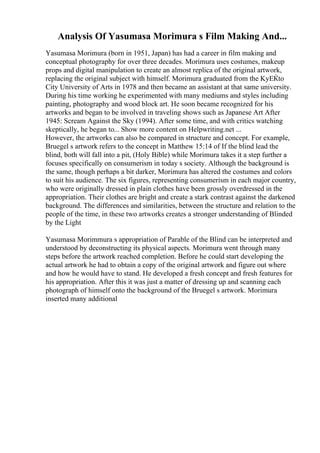Analysis Of Yasumasa Morimura s Film Making And...
Yasumasa Morimura (born in 1951, Japan) has had a career in film making and
conceptual photography for over three decades. Morimura uses costumes, makeup
props and digital manipulation to create an almost replica of the original artwork,
replacing the original subject with himself. Morimura graduated from the KyЕЌto
City University of Arts in 1978 and then became an assistant at that same university.
During his time working he experimented with many mediums and styles including
painting, photography and wood block art. He soon became recognized for his
artworks and began to be involved in traveling shows such as Japanese Art After
1945: Scream Against the Sky (1994). After some time, and with critics watching
skeptically, he began to... Show more content on Helpwriting.net ...
However, the artworks can also be compared in structure and concept. For example,
Bruegel s artwork refers to the concept in Matthew 15:14 of If the blind lead the
blind, both will fall into a pit, (Holy Bible) while Morimura takes it a step further a
focuses specifically on consumerism in today s society. Although the background is
the same, though perhaps a bit darker, Morimura has altered the costumes and colors
to suit his audience. The six figures, representing consumerism in each major country,
who were originally dressed in plain clothes have been grossly overdressed in the
appropriation. Their clothes are bright and create a stark contrast against the darkened
background. The differences and similarities, between the structure and relation to the
people of the time, in these two artworks creates a stronger understanding of Blinded
by the Light
Yasumasa Morimmura s appropriation of Parable of the Blind can be interpreted and
understood by deconstructing its physical aspects. Morimura went through many
steps before the artwork reached completion. Before he could start developing the
actual artwork he had to obtain a copy of the original artwork and figure out where
and how he would have to stand. He developed a fresh concept and fresh features for
his appropriation. After this it was just a matter of dressing up and scanning each
photograph of himself onto the background of the Bruegel s artwork. Morimura
inserted many additional
 