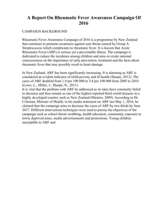 A Report On Rheumatic Fever Awareness Campaign Of
2016
CAMPAIGN BACKGROUND
Rheumatic Fever Awareness Campaign of 2016 is a programme by New Zealand
that continues to promote awareness against sore throat caused by Group A
Streptococcus which complicates to rheumatic fever. It is known that Acute
Rheumatic Fever (ARF) is serious yet a preventable illness. The campaign is
dedicated to reduce the incidence among children and aims to create national
consciousness on the importance of early prevention, treatment and the facts about
rheumatic fever that may possibly result to heart damage.
In New Zealand, ARF has been significantly increasing. It is alarming as ARF is
considered an evident indicator of child poverty and ill health (Sharpe, 2012). The
cases of ARF doubled from 1.9 per 100 000 to 3.8 per 100 000 from 2005 to 2010
(Lowe, L., Miller, J., Sharpe, N., 2011).
It is vital that the problem with ARF be addressed as its rates have constantly failed
to decrease and thus remain as one of the highest reported third world diseases in a
highly developed country such as New Zealand (Masters, 2009). According to Dr.
Coleman, Minister of Health, in his media statement on ARF last May 1, 2016, he
claimed that the campaign aims to decrease the cases of ARF by two thirds by June
2017. Different intervention techniques were used to pursue the objectives of the
campaign such as school throat swabbing, health education, community exposure to
lowly deprived areas, media advertisements and promotions. Young children
susceptible to ARF and
 