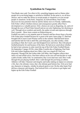 Symbolism In Tangerine
Tom Brady once said, Too often in life, something happens and we blame other
people for us not being happy or satisfied or fulfilled. So the point is, we all have
choices, and we make the choice to accept people or situations or to not accept
people or situations. In the book, Tangerine, by Edward Bloor, Paul Fisher
discovers his true potential when he and his family move to Florida. Additionally,
Erik Fisher s (Paul s brother) choices and consequences greatly affect Paul s
development as a valuable person. Erik s choices are seen as disgusting, sly, and evil
through the eyes of Paul Fisher himself and are not only frightening, but shocking as
well. Through clever symbols and motifs, the author reveals and expresses through
Paul s journal... Show more content on Helpwriting.net ...
Football was and is a very popular sport in America and has always been a favorite.
Erik Fisher plays football because he is great at the sport, hence page 27, Dad had
brought Erik to meet Coach Warner earlier in the summer. Dad had knelt down
and held the ball for Erik to drill fifty yard field goals, one after another, while
according to Dad, the Coach s jaw had dropped lower and lower. But, Erik played
football primarily for and because of the fame. He had never cared about whether
he had to hurt someone in order reach the top of the Erik Fisher Football Dream .
On September 5 (pages 50 94), when Mike Costello dies of lightning, Paul finds
Erik and Arthur laughing about how Mike s hair was singed off. Paul was
disgusted. Though Erik and Arthur didn t kill Mike, their laughter reflects their
inner evil and selfish selves. Paul then reflects on his own self and decides to walk
a path of truth, unlike Erik. In continuation, Ray Lewis had once said, Don t walk
through life just playing football. Don t walk through life just being an athlete.
Athletics will fade. Character and integrity and really making an impact on someone
s life, that s the ultimate vision, that s the ultimate goal bottom line. Erik never had
any character or integrity, whether he played sports or not. On the other hand, Paul
did have character and integrity. Paul noticed Erik s evil actions to get higher and
higher up the Erik Fisher Football
 