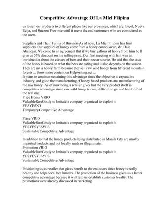 Competitive Advantage Of La Miel Filipina
us to sell our products to different places like our provinces, which are: Bicol, Nueva
Ecija, and Quezon Province until it meets the end customers who are considered as
the users.
Suppliers and Their Terms of Business As of now, La Miel Filipina has four
suppliers. Our supplies of honey come from a honey connoisseur, Mr. Dale
Abenojar. We come to an agreement that if we buy gallons of honey from him he ll
give us 55% discount on his selling price. Our first meeting with him was an
introduction about the classes of bees and their nectar source. He said that the taste
of the honey is based on what the bees are eating and it also depends on the season.
They are not a honey farm because they sell raw wild honey from different mountain
forests ... Show more content on Helpwriting.net ...
It plans to continue sustaining this advantage since the objective to expand its
industry, and go to the manufacturing of honey based products and manufacturing of
the raw honey. As of now being a retailer gives but the very product itself is
competitive advantage since raw wild honey is rare, difficult to get and hard to find
the real one.
Price Honey VRIO
ValuableRareCostly to ImitateIs company organized to exploit it
YESYESNO
Temporary Competitive Advantage
Place VRIO
ValuableRareCostly to ImitateIs company organized to exploit it
YESYESYESYES
Sustainable Competitive Advantage
In addition to that the honey products being distributed in Manila City are mostly
imported products and not locally made or illegitimate.
Promotion VRIO
ValuableRareCostly to ImitateIs company organized to exploit it
YESYESYESYES
Sustainable Competitive Advantage
Positioning us as retailer that gives benefit to the end users since honey is really
healthy and helps local bee hunters. The promotion of the business gives us a better
competitive advantage because it will help us establish customer loyalty. The
promotions were already discussed in marketing
 