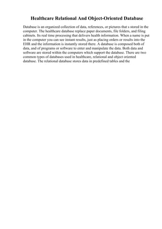 Healthcare Relational And Object-Oriented Database
Database is an organized collection of data, references, or pictures that s stored in the
computer. The healthcare database replace paper documents, file folders, and filing
cabinets. Its real time processing that delivers health information. When a name is put
in the computer you can see instant results, just as placing orders or results into the
EHR and the information is instantly stored there. A database is composed both of
data, and of programs or software to enter and manipulate the data. Both data and
software are stored within the computers which support the database. There are two
common types of databases used in healthcare, relational and object oriented
database. The relational database stores data in predefined tables and the
 