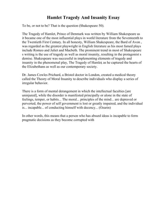 Hamlet Tragedy And Insanity Essay
To be, or not to be? That is the question (Shakespeare 50).
The Tragedy of Hamlet, Prince of Denmark was written by William Shakespeare as
it became one of the most influential plays in world literature from the Seventeenth to
the Twentieth First Century. In all honesty, William Shakespeare, the Bard of Avon ,
was regarded as the greatest playwright in English literature as his most famed plays
include Romeo and Juliet and Macbeth. The prominent trend in most of Shakespeare
s writing is the use of tragedy as well as moral insanity, resulting in the protagonist s
demise. Shakespeare was successful in implementing elements of tragedy and
insanity in the phenomenal play, The Tragedy of Hamlet, as he captured the hearts of
the Elizabethans as well as our contemporary society.
Dr. James Cowles Prichard, a Bristol doctor in London, created a medical theory
called the Theory of Moral Insanity to describe individuals who display a series of
irregular behavior.
There is a form of mental derangement in which the intellectual faculties [are
uninjured], while the disorder is manifested principally or alone in the state of
feelings, temper, or habits... The moral... principles of the mind... are depraved or
perverted, the power of self government is lost or greatly impaired, and the individual
is... incapable... of conducting himself with decency... (Ozarin)
In other words, this means that a person who has absurd ideas is incapable to form
pragmatic decisions as they become corrupted with
 