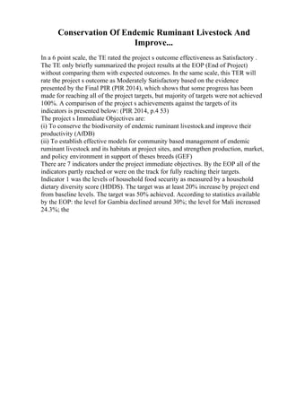Conservation Of Endemic Ruminant Livestock And
Improve...
In a 6 point scale, the TE rated the project s outcome effectiveness as Satisfactory .
The TE only briefly summarized the project results at the EOP (End of Project)
without comparing them with expected outcomes. In the same scale, this TER will
rate the project s outcome as Moderately Satisfactory based on the evidence
presented by the Final PIR (PIR 2014), which shows that some progress has been
made for reaching all of the project targets, but majority of targets were not achieved
100%. A comparison of the project s achievements against the targets of its
indicators is presented below: (PIR 2014, p.4 53)
The project s Immediate Objectives are:
(i) To conserve the biodiversity of endemic ruminant livestockand improve their
productivity (AfDB)
(ii) To establish effective models for community based management of endemic
ruminant livestock and its habitats at project sites, and strengthen production, market,
and policy environment in support of theses breeds (GEF)
There are 7 indicators under the project immediate objectives. By the EOP all of the
indicators partly reached or were on the track for fully reaching their targets.
Indicator 1 was the levels of household food security as measured by a household
dietary diversity score (HDDS). The target was at least 20% increase by project end
from baseline levels. The target was 50% achieved. According to statistics available
by the EOP: the level for Gambia declined around 30%; the level for Mali increased
24.3%; the
 