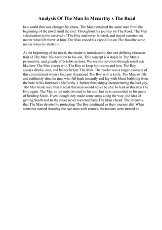 Analysis Of The Man In Mccarthy s The Road
In a world that was changed by chaos, The Man remained the same man from the
beginning of the novel until the end. Throughout his journey on The Road, The Man
s dedication to the survival of The Boy and never faltered, and stayed constant no
matter what life threw at him. The Man ended his expedition on The Roadthe same
manas when he started it.
At the beginning of the novel, the reader is introduced to the one defining character
trait of The Man: his devotion to his son. This concept is a staple in The Man s
personality, and greatly affects his actions. We see his devotion through small acts
like how The Man sleeps with The Boy to keep him warm and how The Boy
always drinks, eats, and bathes before The Man. The reader sees a larger example of
this commitment when a bad guy threatened The Boy with a knife. The Man swiftly
and ruthlessly shot the man who fell back instantly and lay with blood bubbling from
the hole in his forehead. (McCarthy.). Rather than simply incapacitating the bad guy,
The Man made sure that at least that man would never be able to hurt or threaten The
Boy again. The Man is not only devoted to his son, but he is committed to his goals
of heading South. Even though they made some stops along the way, the idea of
getting South and to the shore never wavered from The Man s head. The intensity
that The Man devoted to protecting The Boy continued as their journey did. When
someone started shooting the two men with arrows, the readers were treated to
 